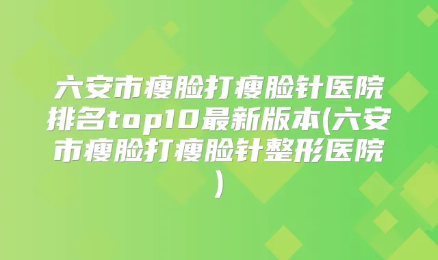 六安市瘦脸打瘦脸针医院排名top10新版本(六安市瘦脸打瘦脸针整形医院)