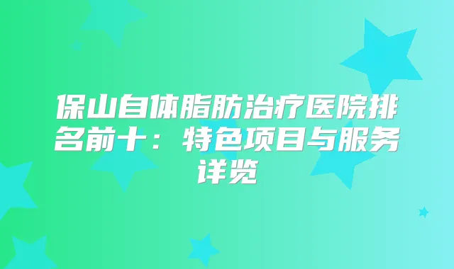 保山自体脂肪医院排名前十：特色项目与服务详览