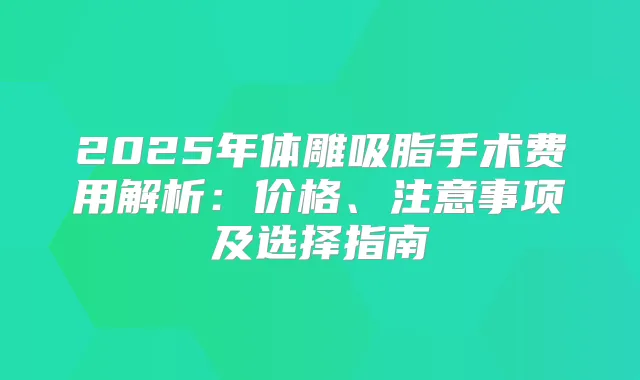2025年体雕吸脂手术费用解析：价格、注意事项及选择指南