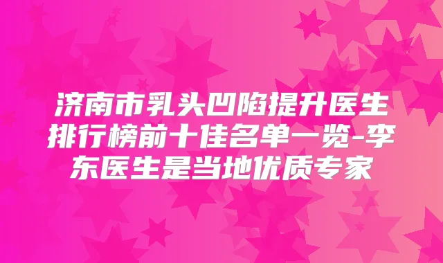 济南市乳头凹陷提升医生排行榜前十佳名单一览-李东医生是当地优质专家