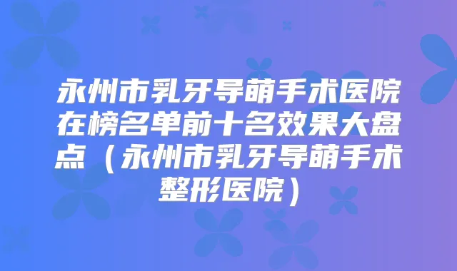 永州市乳牙导萌手术医院在榜名单前十名效果大盘点（永州市乳牙导萌手术整形医院）