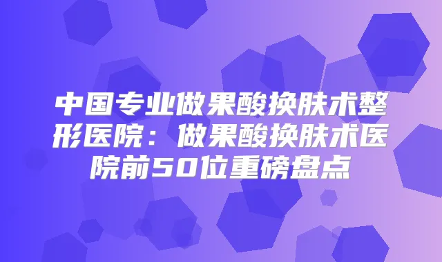 中国专业做果酸换肤术整形医院:做果酸换肤术医院前50位重磅盘点