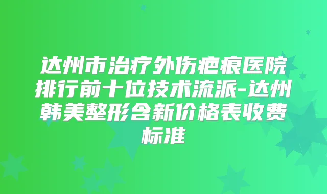 达州市外伤疤痕医院排行前十位技术流派-达州韩美整形含新价格表收费标准