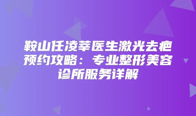 鞍山任凌莘医生激光去疤预约攻略:专业整形美容诊所服务详解