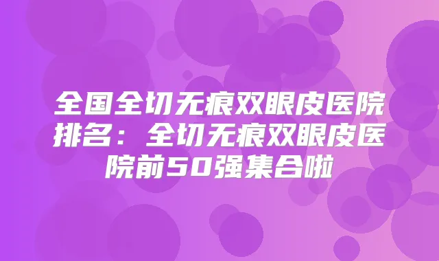 全国全切无痕双眼皮医院排名:全切无痕双眼皮医院前50强集合啦