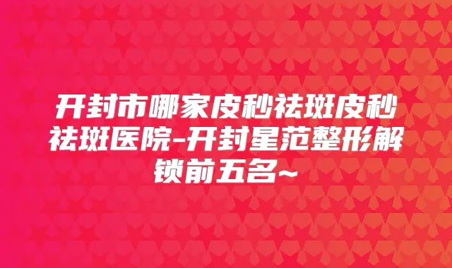 开封市哪家皮秒祛斑皮秒祛斑医院-开封星范整形解锁前五名~