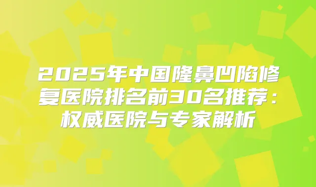 2025年中国隆鼻凹陷修复医院排名前30名推荐：医院与专家解析