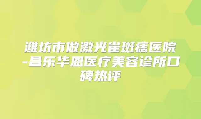 潍坊市做激光雀斑痣医院-昌乐华恩医疗美容诊所口碑热评