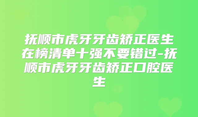 抚顺市虎牙牙齿矫正医生在榜清单十强不要错过-抚顺市虎牙牙齿矫正口腔医生
