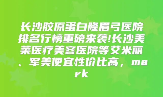 长沙胶原蛋白隆眉弓医院排名行榜重磅来袭!长沙美莱医疗美容医院等艾米丽、军美便宜性价比高，mark
