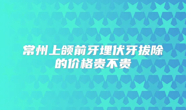 常州上颌前牙埋伏牙拔除的价格贵不贵