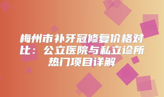 梅州市补牙冠修复价格对比：公立医院与私立诊所热门项目详解