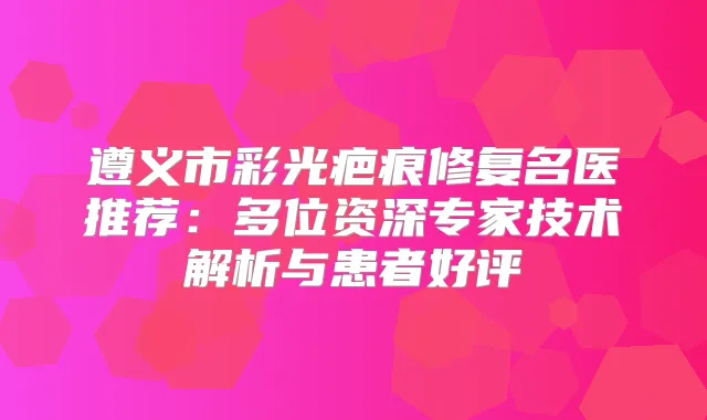 遵义市彩光疤痕修复名医推荐：多位资深专家技术解析与患者好评
