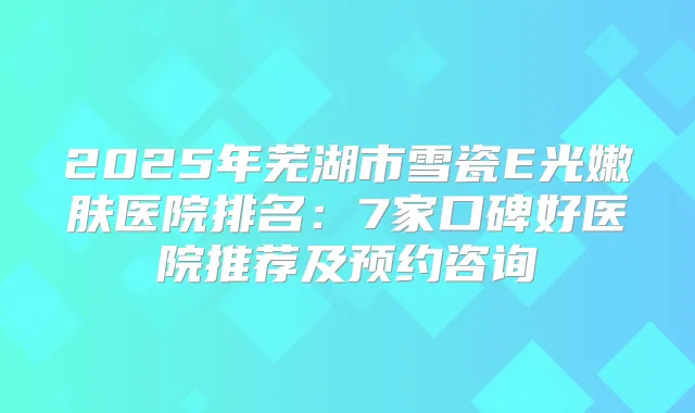 2025年芜湖市雪瓷E光嫩肤医院排名：7家口碑好医院推荐及预约咨询