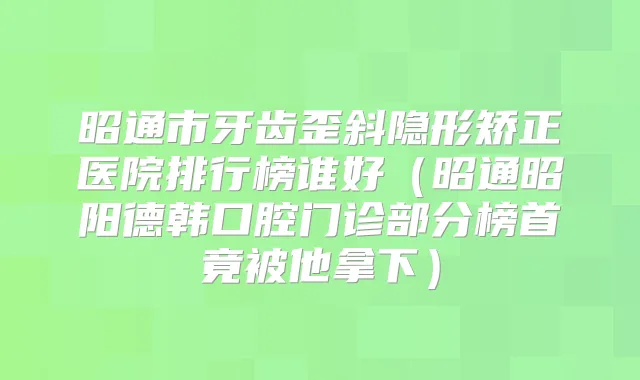 昭通市牙齿歪斜隐形矫正医院排行榜谁好（昭通昭阳德韩口腔门诊部分榜首竟被他拿下）