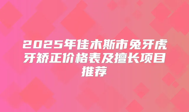 2025年佳木斯市兔牙虎牙矫正价格表及擅长项目推荐