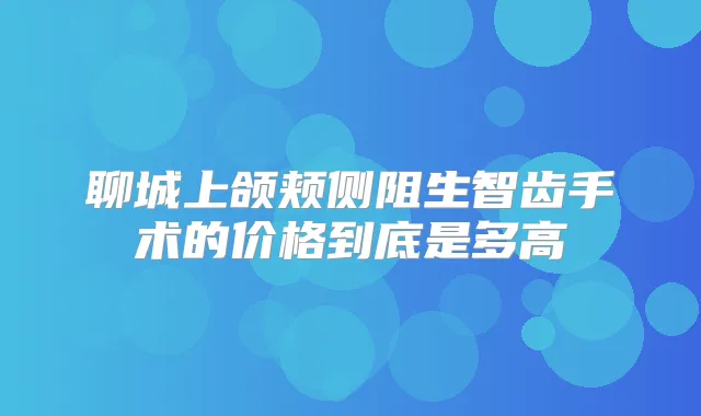 聊城上颌颊侧阻生智齿手术的价格到底是多高