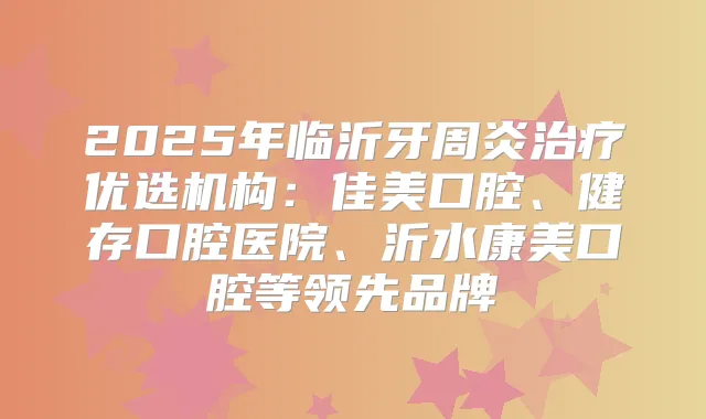 2025年临沂牙周炎优选机构:佳美口腔、健存口腔医院、沂水康美口腔等领先品牌