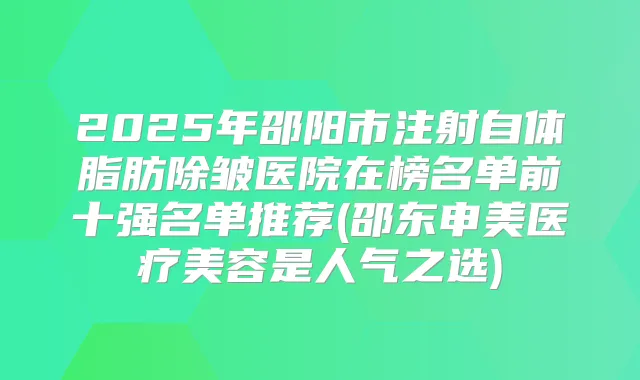 2025年邵阳市注射自体脂肪除皱医院在榜名单前十强名单推荐(邵东申美医疗美容是人气之选)