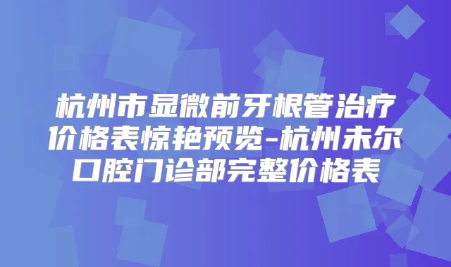 杭州市显微前牙根管价格表惊艳预览-杭州未尔口腔门诊部完整价格表