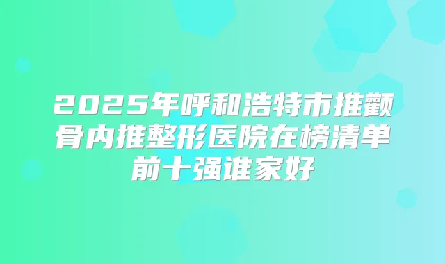 2025年呼和浩特市推颧骨内推整形医院在榜清单前十强谁家好