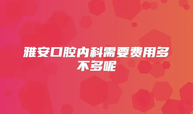 雅安口腔内科需要费用多不多呢