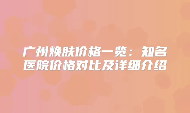 广州焕肤价格一览:知名医院价格对比及详细介绍