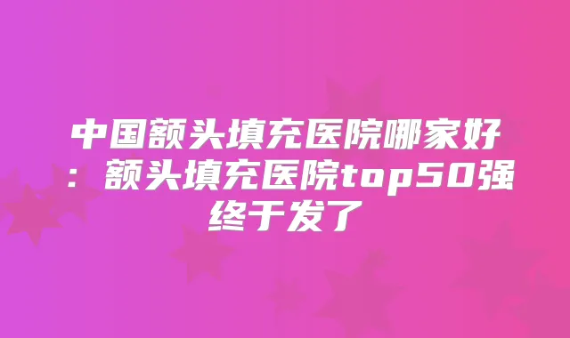 中国额头填充医院哪家好：额头填充医院top50强终于发了