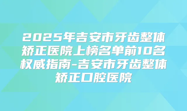 2025年吉安市牙齿整体矫正医院上榜名单前10名指南-吉安市牙齿整体矫正口腔医院