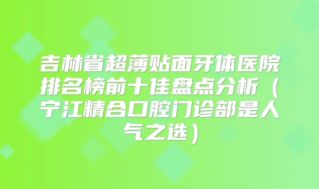 吉林省超薄贴面牙体医院排名榜前十佳盘点分析（宁江精合口腔门诊部是人气之选）