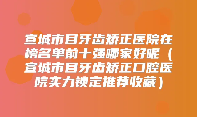 宣城市目牙齿矫正医院在榜名单前十强哪家好呢（宣城市目牙齿矫正口腔医院实力锁定推荐收藏）