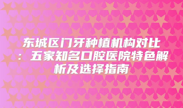 东城区门牙种植机构对比:五家知名口腔医院特色解析及选择指南