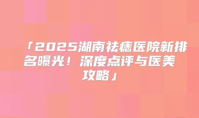 「2025湖南祛痣医院新排名曝光！深度点评与医美攻略」