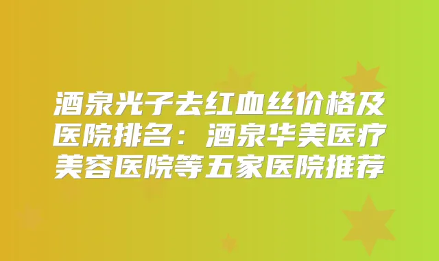 酒泉光子去红血丝价格及医院排名:酒泉华美医疗美容医院等五家医院推荐