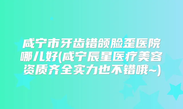 咸宁市牙齿错颌脸歪医院哪儿好(咸宁辰星医疗美容资质齐全实力也不错哦~)