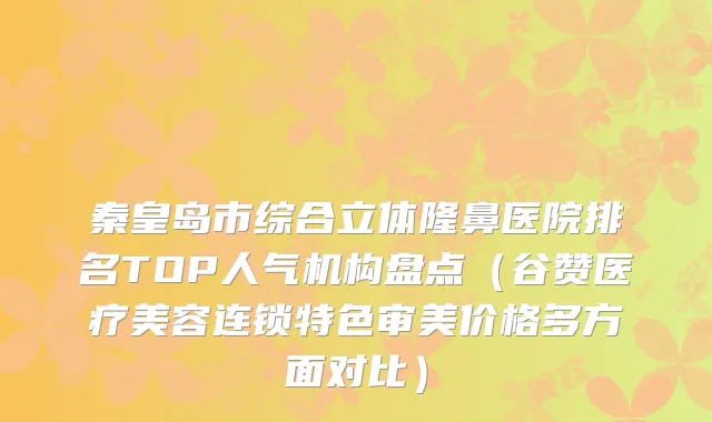 秦皇岛市综合立体隆鼻医院排名TOP人气机构盘点(谷赞医疗美容连锁特色审美价格多方面对比)