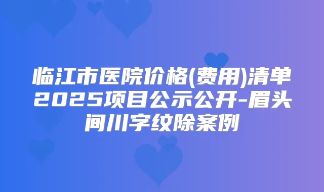 临江市医院价格(费用)清单2025项目公示公开-眉头间川字纹除案例