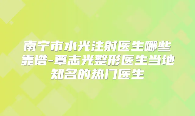 南宁市水光注射医生哪些靠谱-覃志光整形医生当地知名的热门医生