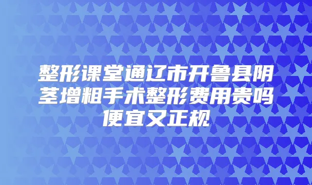 整形课堂通辽市开鲁县阴茎增粗手术整形费用贵吗便宜又正规