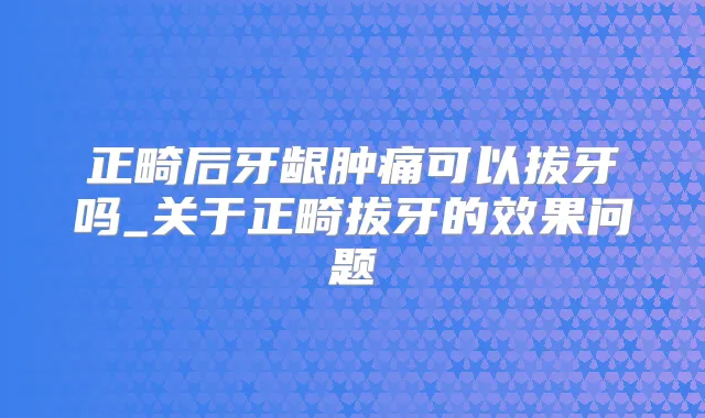正畸后牙龈肿痛可以拔牙吗_关于正畸拔牙的效果问题