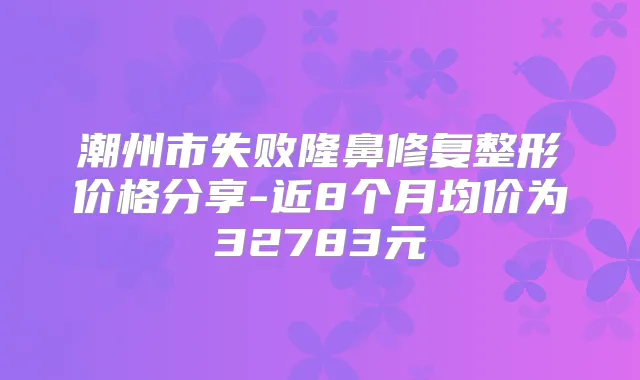 潮州市失败隆鼻修复整形价格分享-近8个月均价为32783元