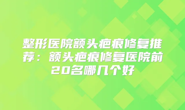 整形医院额头疤痕修复推荐：额头疤痕修复医院前20名哪几个好