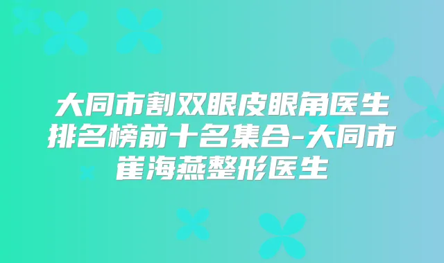 大同市割双眼皮眼角医生排名榜前十名集合-大同市崔海燕整形医生