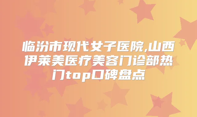 临汾市现代女子医院,山西伊莱美医疗美容门诊部热门top口碑盘点