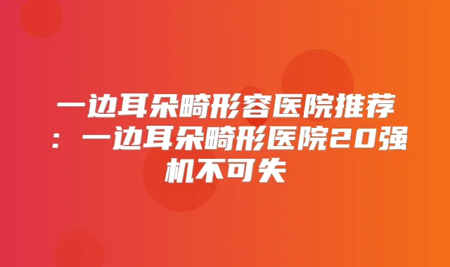 一边耳朵畸形容医院推荐：一边耳朵畸形医院20强机不可失