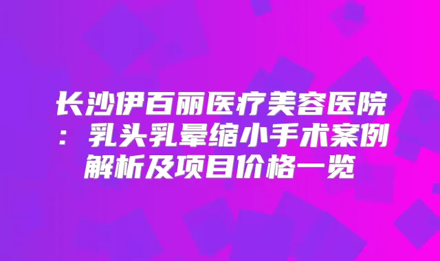 长沙伊百丽医疗美容医院：乳头乳晕缩小手术案例解析及项目价格一览