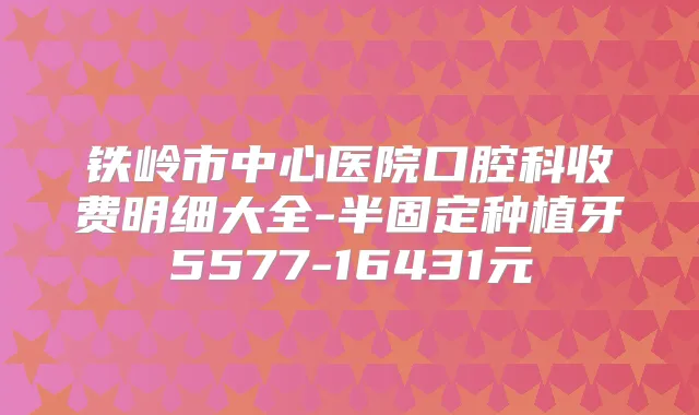 铁岭市中心医院口腔科收费明细大全-半固定种植牙5577-16431元