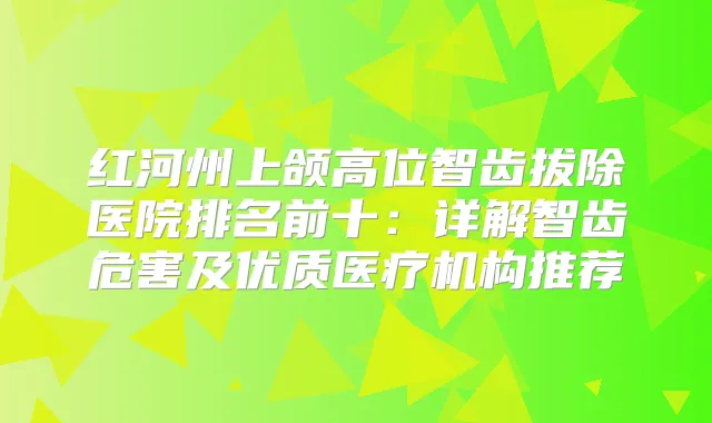 红河州上颌高位智齿拔除医院排名前十:详解智齿危害及优质医疗机构推荐