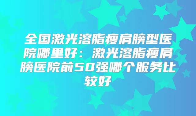 全国激光溶脂瘦肩膀型医院哪里好:激光溶脂瘦肩膀医院前50强哪个服务比较好
