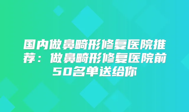 国内做鼻畸形修复医院推荐：做鼻畸形修复医院前50名单送给你